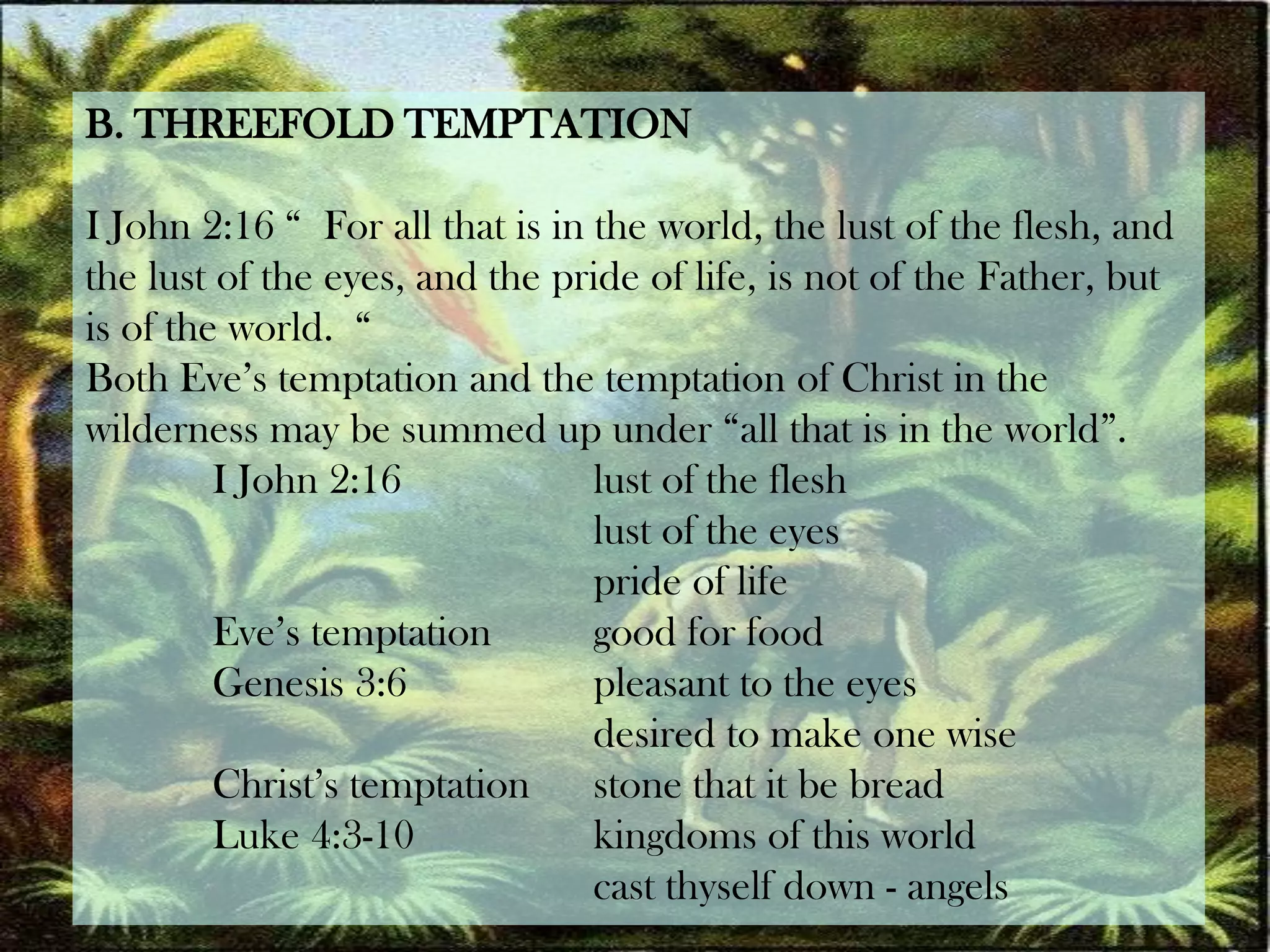 B. THREEFOLD TEMPTATIONI John 2:16 “  For all that is in the world, the lust of the flesh, and the lust of the eyes, and the pride of life, is not of the Father, but is of the world.  “Both Eve’s temptation and the temptation of Christ in the wilderness may be summed up under “all that is in the world”.	I John 2:16 		lust of the flesh				lust of the eyes				pride of life	Eve’s temptation 	good for food	Genesis 3:6 		pleasant to the eyes				desired to make one wise	Christ’s temptation 	stone that it be bread	Luke 4:3-10 		kingdoms of this world				cast thyself down -angels