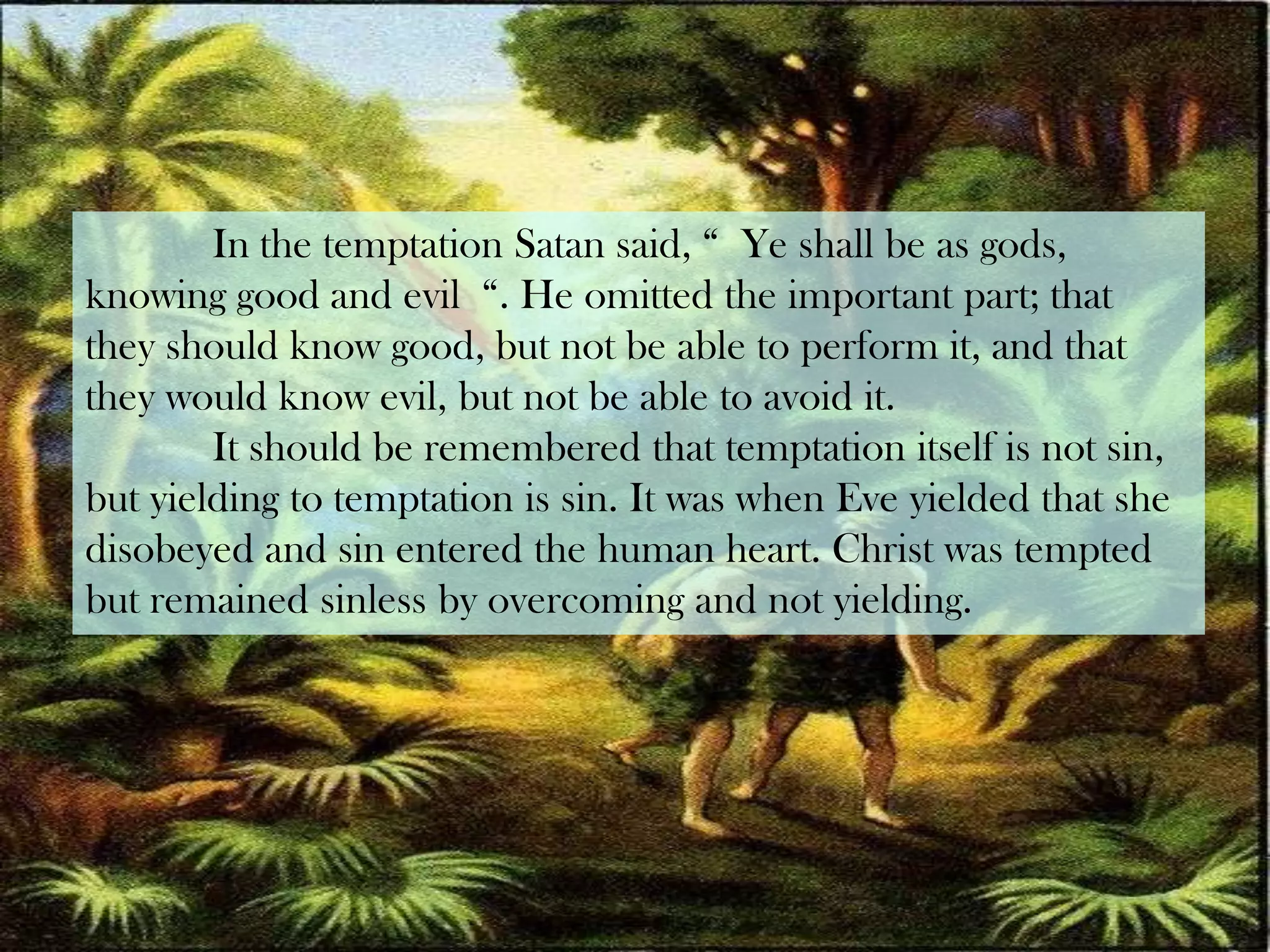 	In the temptation Satan said, “  Ye shall be as gods, knowing good and evil  “. He omitted the important part; that they should know good, but not be able to perform it, and that they would know evil, but not be able to avoid it.	It should be remembered that temptation itself is not sin, but yielding to temptation is sin. It was when Eve yielded that she disobeyed and sin entered the human heart. Christ was tempted but remained sinless by overcoming and not yielding.