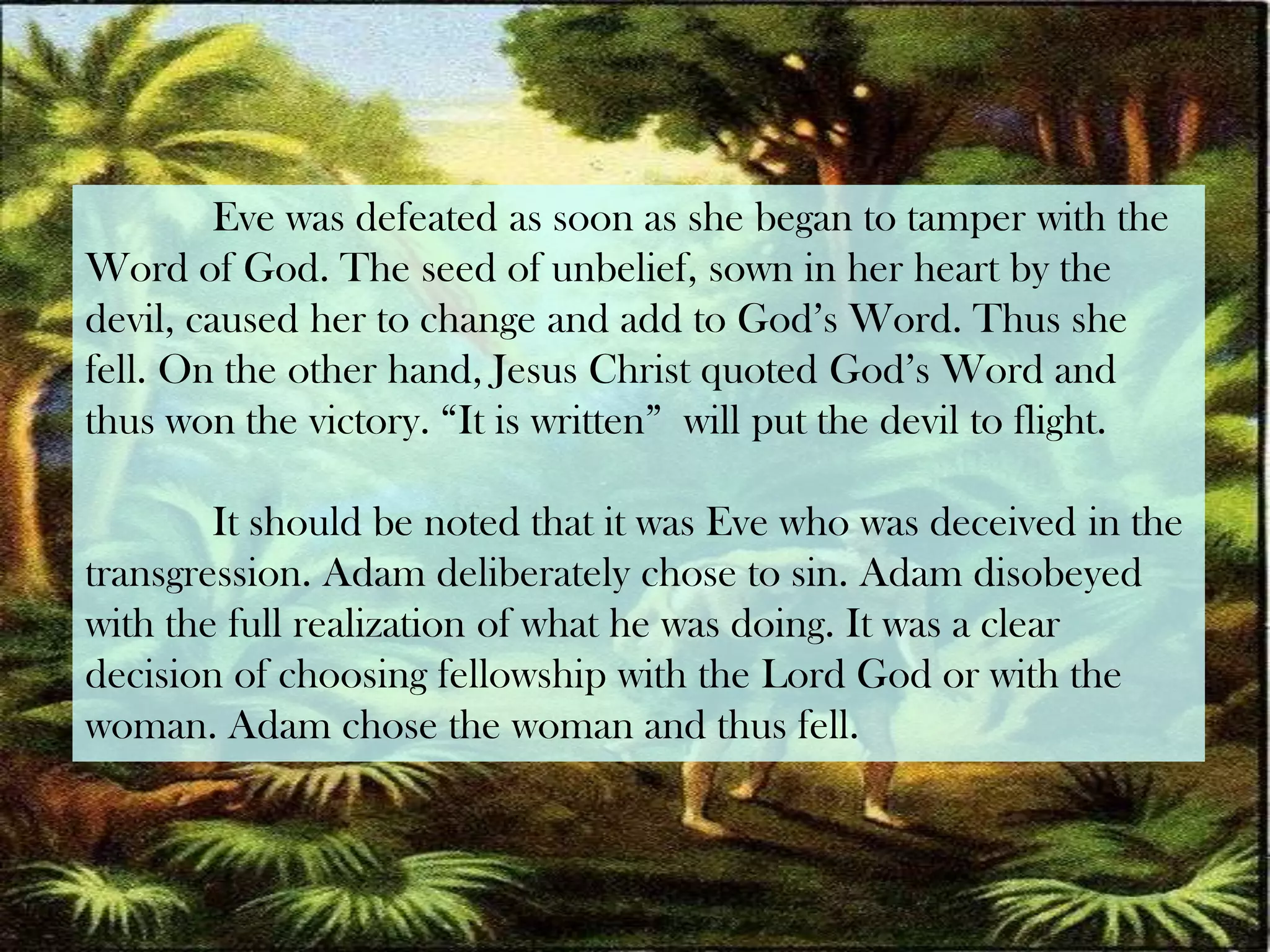 	Eve was defeated as soon as she began to tamper with theWord of God. The seed of unbelief, sown in her heart by the devil, caused her to change and add to God’s Word. Thus she fell. On the other hand, Jesus Christ quoted God’s Word and thus won the victory. “It is written”  will put the devil to flight.It should be noted that it was Eve who was deceived in the transgression. Adam deliberately chose to sin. Adam disobeyed with the full realization of what he was doing. It was a clear decision of choosing fellowship with the Lord God or with the woman. Adam chose the woman and thus fell.