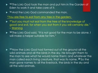  15 The LORD God took the man and put him in the Garden of
Eden to work it and take care of it.
 16 And the LORD God commanded the man,
“You are free to eat from any tree in the garden;
 17 but you must not eat from the tree of the knowledge of
good and evil, for when you eat from it you will certainly die.”
– Warning
 18 The LORD God said, “It is not good for the man to be alone. I
will make a helper suitable for him.”
 19 Now the LORD God had formed out of the ground all the
wild animals and all the birds in the sky. He brought them to
the man to see what he would name them; and whatever the
man called each living creature, that was its name. 20 So the
man gave names to all the livestock, the birds in the sky and
all the wild animals.
 