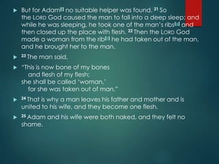  But for Adam[f] no suitable helper was found. 21 So
the LORD God caused the man to fall into a deep sleep; and
while he was sleeping, he took one of the man’s ribs[g] and
then closed up the place with flesh. 22 Then the LORD God
made a woman from the rib[h] he had taken out of the man,
and he brought her to the man.
 23 The man said,
 “This is now bone of my bones
and flesh of my flesh;
she shall be called ‘woman,’
for she was taken out of man.”
 24 That is why a man leaves his father and mother and is
united to his wife, and they become one flesh.
 25 Adam and his wife were both naked, and they felt no
shame.
 