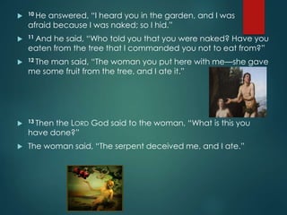  10 He answered, “I heard you in the garden, and I was
afraid because I was naked; so I hid.”
 11 And he said, “Who told you that you were naked? Have you
eaten from the tree that I commanded you not to eat from?”
 12 The man said, “The woman you put here with me—she gave
me some fruit from the tree, and I ate it.”
 13 Then the LORD God said to the woman, “What is this you
have done?”
 The woman said, “The serpent deceived me, and I ate.”
 