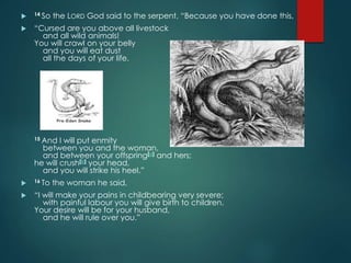  14 So the LORD God said to the serpent, “Because you have done this,
 “Cursed are you above all livestock
and all wild animals!
You will crawl on your belly
and you will eat dust
all the days of your life.
15 And I will put enmity
between you and the woman,
and between your offspring[a] and hers;
he will crush[b] your head,
and you will strike his heel.”
 16 To the woman he said,
 “I will make your pains in childbearing very severe;
with painful labour you will give birth to children.
Your desire will be for your husband,
and he will rule over you.”
 