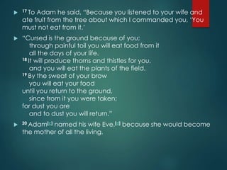  17 To Adam he said, “Because you listened to your wife and
ate fruit from the tree about which I commanded you, ‘You
must not eat from it,’
 “Cursed is the ground because of you;
through painful toil you will eat food from it
all the days of your life.
18 It will produce thorns and thistles for you,
and you will eat the plants of the field.
19 By the sweat of your brow
you will eat your food
until you return to the ground,
since from it you were taken;
for dust you are
and to dust you will return.”
 20 Adam[c] named his wife Eve,[d] because she would become
the mother of all the living.
 