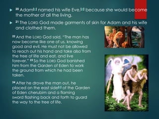  20 Adam[c] named his wife Eve,[d] because she would become
the mother of all the living.
 21 The LORD God made garments of skin for Adam and his wife
and clothed them.
22 And the LORD God said, “The man has
now become like one of us, knowing
good and evil. He must not be allowed
to reach out his hand and take also from
the tree of life and eat, and live
forever.” 23 So the LORD God banished
him from the Garden of Eden to work
the ground from which he had been
taken.
24 After he drove the man out, he
placed on the east side[e] of the Garden
of Eden cherubim and a flaming
sword flashing back and forth to guard
the way to the tree of life.
 