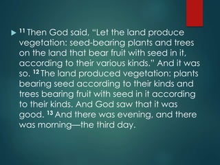 11 Then God said, “Let the land produce
vegetation: seed-bearing plants and trees
on the land that bear fruit with seed in it,
according to their various kinds.” And it was
so. 12 The land produced vegetation: plants
bearing seed according to their kinds and
trees bearing fruit with seed in it according
to their kinds. And God saw that it was
good. 13 And there was evening, and there
was morning—the third day.
 