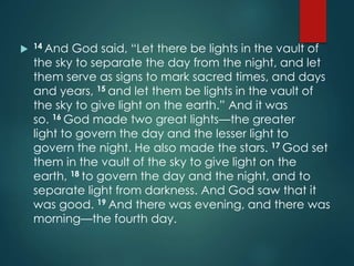  14 And God said, “Let there be lights in the vault of
the sky to separate the day from the night, and let
them serve as signs to mark sacred times, and days
and years, 15 and let them be lights in the vault of
the sky to give light on the earth.” And it was
so. 16 God made two great lights—the greater
light to govern the day and the lesser light to
govern the night. He also made the stars. 17 God set
them in the vault of the sky to give light on the
earth, 18 to govern the day and the night, and to
separate light from darkness. And God saw that it
was good. 19 And there was evening, and there was
morning—the fourth day.
 