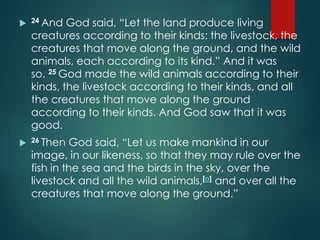  24 And God said, “Let the land produce living
creatures according to their kinds: the livestock, the
creatures that move along the ground, and the wild
animals, each according to its kind.” And it was
so. 25 God made the wild animals according to their
kinds, the livestock according to their kinds, and all
the creatures that move along the ground
according to their kinds. And God saw that it was
good.
 26 Then God said, “Let us make mankind in our
image, in our likeness, so that they may rule over the
fish in the sea and the birds in the sky, over the
livestock and all the wild animals,[a] and over all the
creatures that move along the ground.”
 