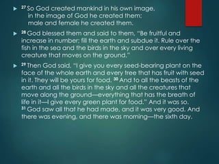  27 So God created mankind in his own image,
in the image of God he created them;
male and female he created them.
 28 God blessed them and said to them, “Be fruitful and
increase in number; fill the earth and subdue it. Rule over the
fish in the sea and the birds in the sky and over every living
creature that moves on the ground.”
 29 Then God said, “I give you every seed-bearing plant on the
face of the whole earth and every tree that has fruit with seed
in it. They will be yours for food. 30 And to all the beasts of the
earth and all the birds in the sky and all the creatures that
move along the ground—everything that has the breath of
life in it—I give every green plant for food.” And it was so.
31 God saw all that he had made, and it was very good. And
there was evening, and there was morning—the sixth day.
 