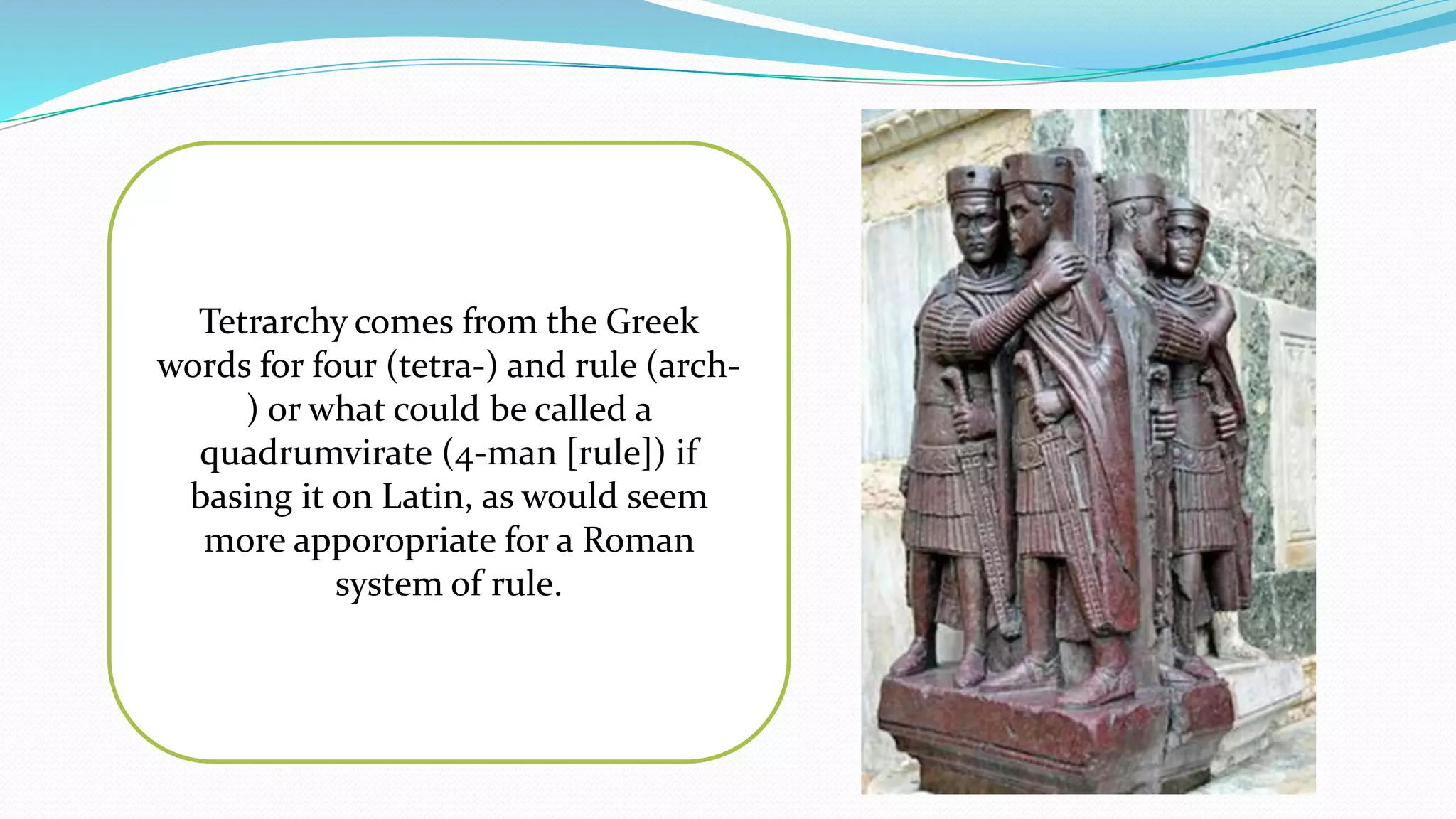 Tetrarchy comes from the Greek
words for four (tetra-) and rule (arch-
) or what could be called a
quadrumvirate (4-man [rule]) if
basing it on Latin, as would seem
more apporopriate for a Roman
system of rule.
 