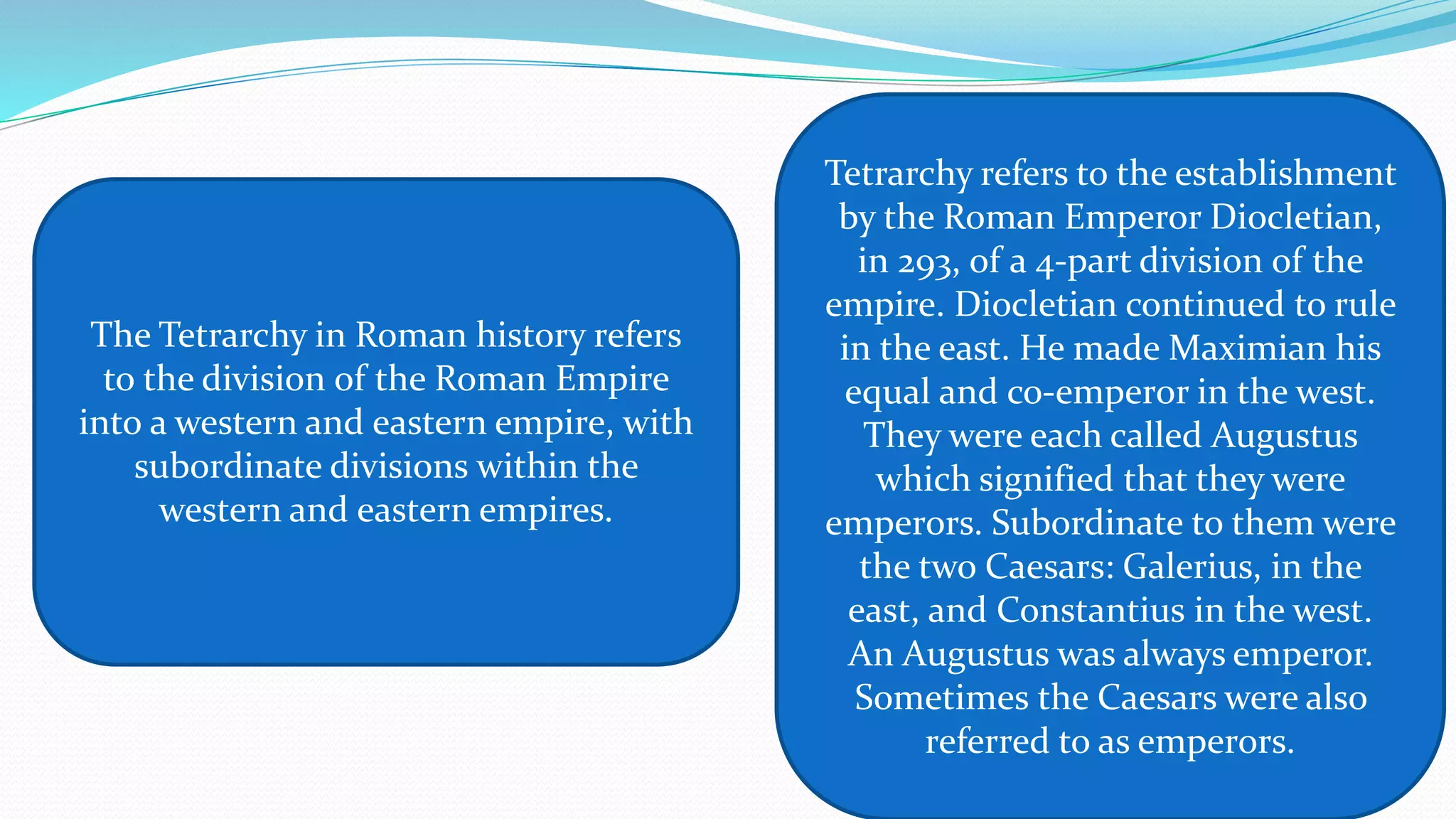 The Tetrarchy in Roman history refers
to the division of the Roman Empire
into a western and eastern empire, with
subordinate divisions within the
western and eastern empires.
Tetrarchy refers to the establishment
by the Roman Emperor Diocletian,
in 293, of a 4-part division of the
empire. Diocletian continued to rule
in the east. He made Maximian his
equal and co-emperor in the west.
They were each called Augustus
which signified that they were
emperors. Subordinate to them were
the two Caesars: Galerius, in the
east, and Constantius in the west.
An Augustus was always emperor.
Sometimes the Caesars were also
referred to as emperors.
 