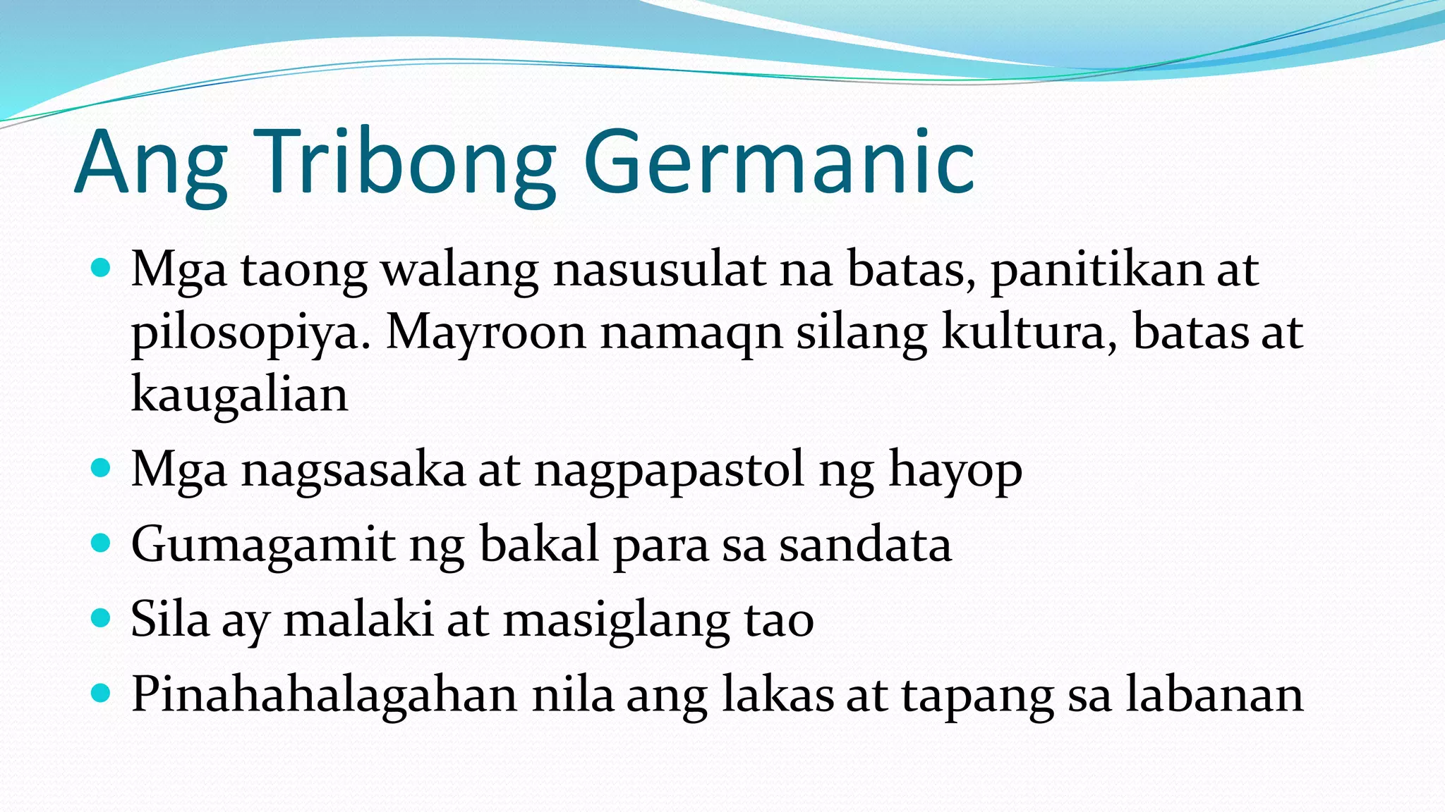 Ang Tribong Germanic
 Mga taong walang nasusulat na batas, panitikan at
pilosopiya. Mayroon namaqn silang kultura, batas at
kaugalian
 Mga nagsasaka at nagpapastol ng hayop
 Gumagamit ng bakal para sa sandata
 Sila ay malaki at masiglang tao
 Pinahahalagahan nila ang lakas at tapang sa labanan
 