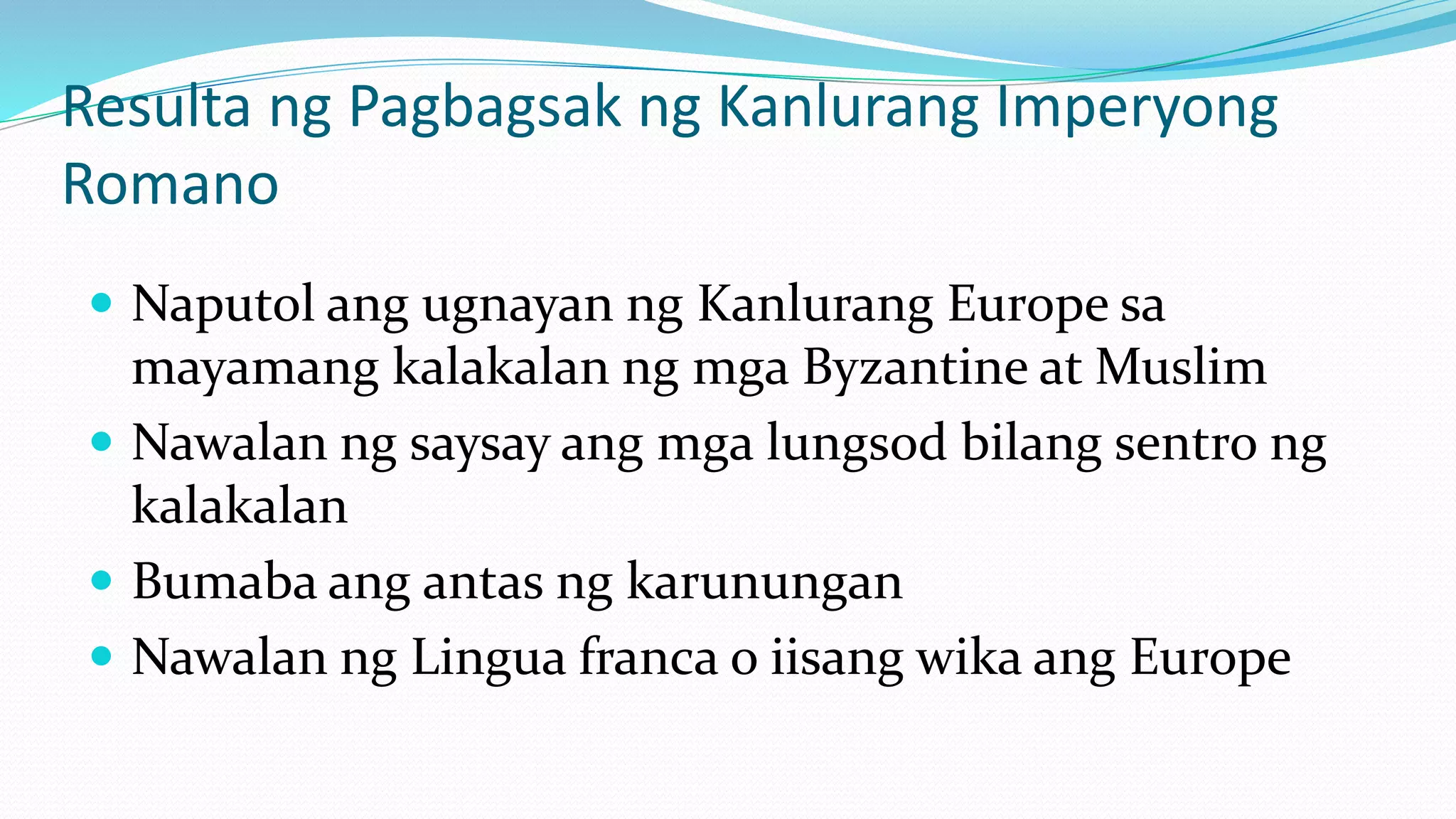 Resulta ng Pagbagsak ng Kanlurang Imperyong
Romano
 Naputol ang ugnayan ng Kanlurang Europe sa
mayamang kalakalan ng mga Byzantine at Muslim
 Nawalan ng saysay ang mga lungsod bilang sentro ng
kalakalan
 Bumaba ang antas ng karunungan
 Nawalan ng Lingua franca o iisang wika ang Europe
 