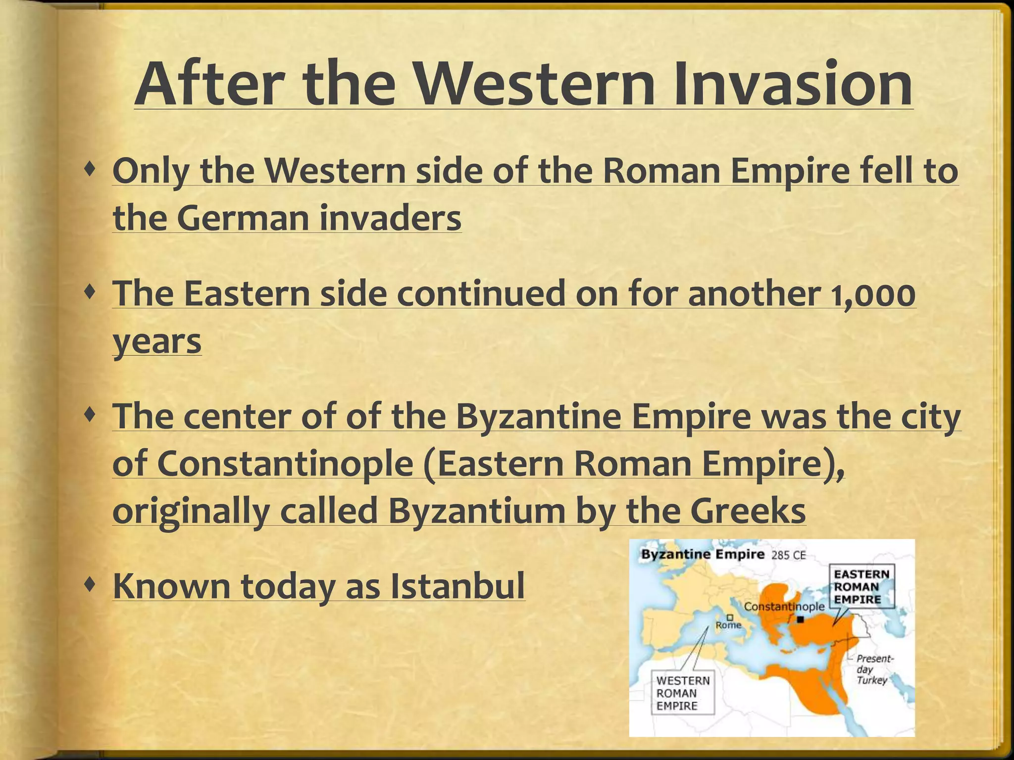 After the Western Invasion 
 Only the Western side of the Roman Empire fell to 
the German invaders 
 The Eastern side continued on for another 1,000 
years 
 The center of of the Byzantine Empire was the city 
of Constantinople (Eastern Roman Empire), 
originally called Byzantium by the Greeks 
 Known today as Istanbul 
 