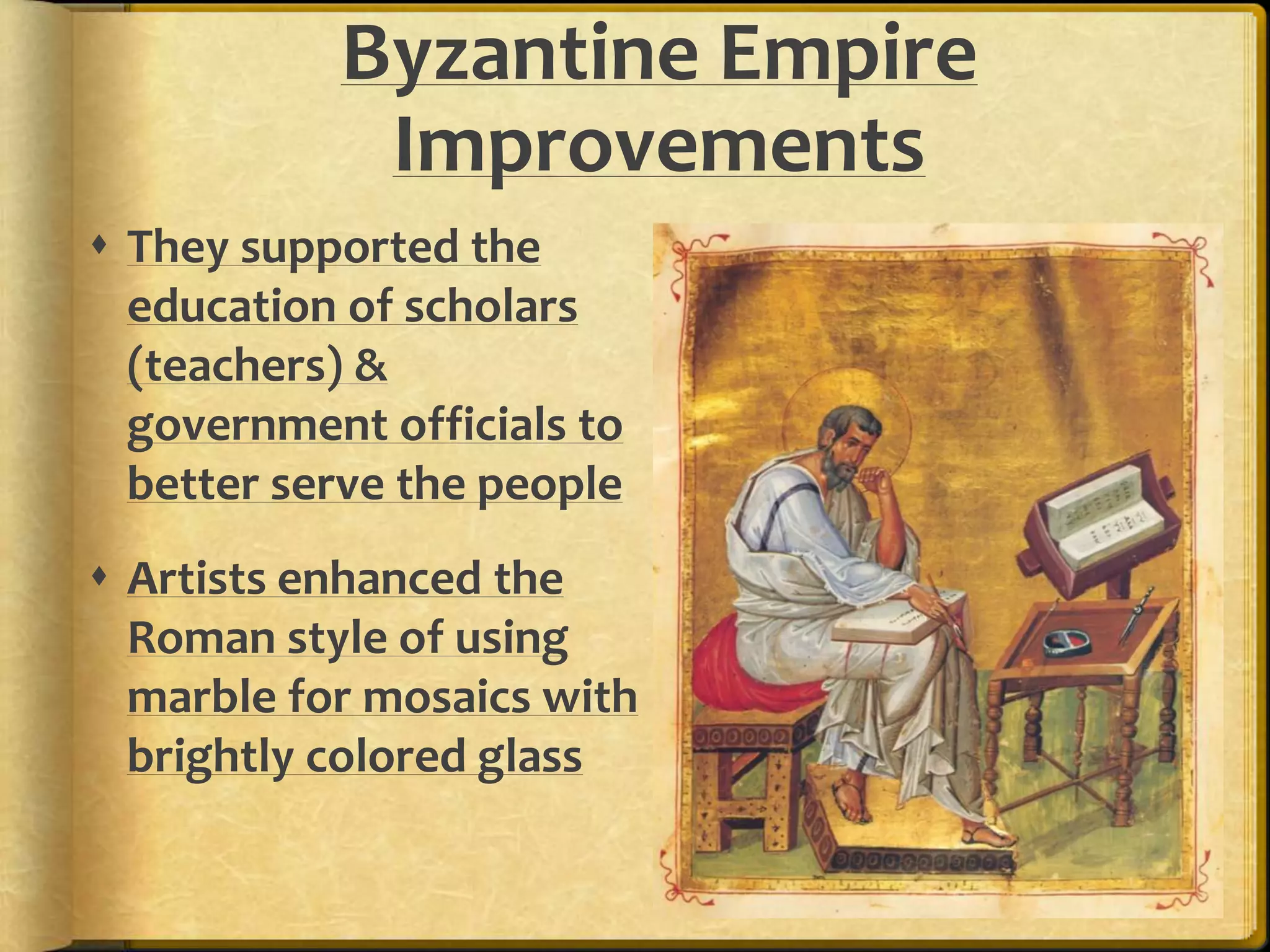 Byzantine Empire 
Improvements 
 They supported the 
education of scholars 
(teachers) & 
government officials to 
better serve the people 
 Artists enhanced the 
Roman style of using 
marble for mosaics with 
brightly colored glass 
 