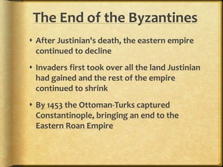 The End of the Byzantines 
 After Justinian's death, the eastern empire 
continued to decline 
 Invaders first took over all the land Justinian 
had gained and the rest of the empire 
continued to shrink 
 By 1453 the Ottoman-Turks captured 
Constantinople, bringing an end to the 
Eastern Roan Empire 
