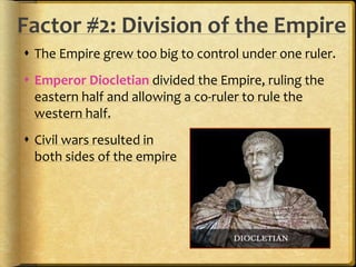 Factor #2: Division of the Empire 
 The Empire grew too big to control under one ruler. 
 Emperor Diocletian divided the Empire, ruling the 
eastern half and allowing a co-ruler to rule the 
western half. 
 Civil wars resulted in 
both sides of the empire 
 