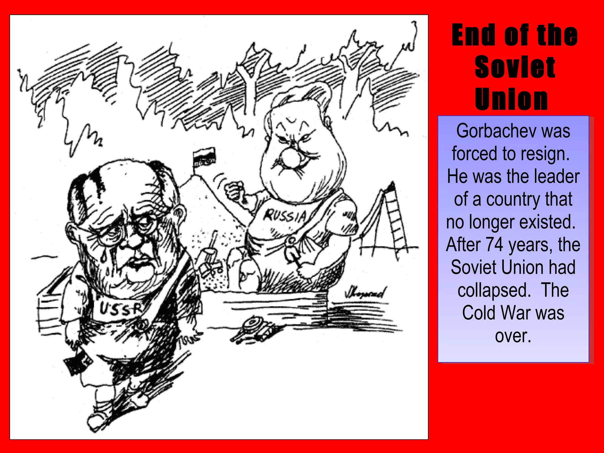 End of the
Soviet
Union
Gorbachev was
forced to resign.
He was the leader
of a country that
no longer existed.
After 74 years, the
Soviet Union had
collapsed. The
Cold War was
over.
Gorbachev was
forced to resign.
He was the leader
of a country that
no longer existed.
After 74 years, the
Soviet Union had
collapsed. The
Cold War was
over.
 