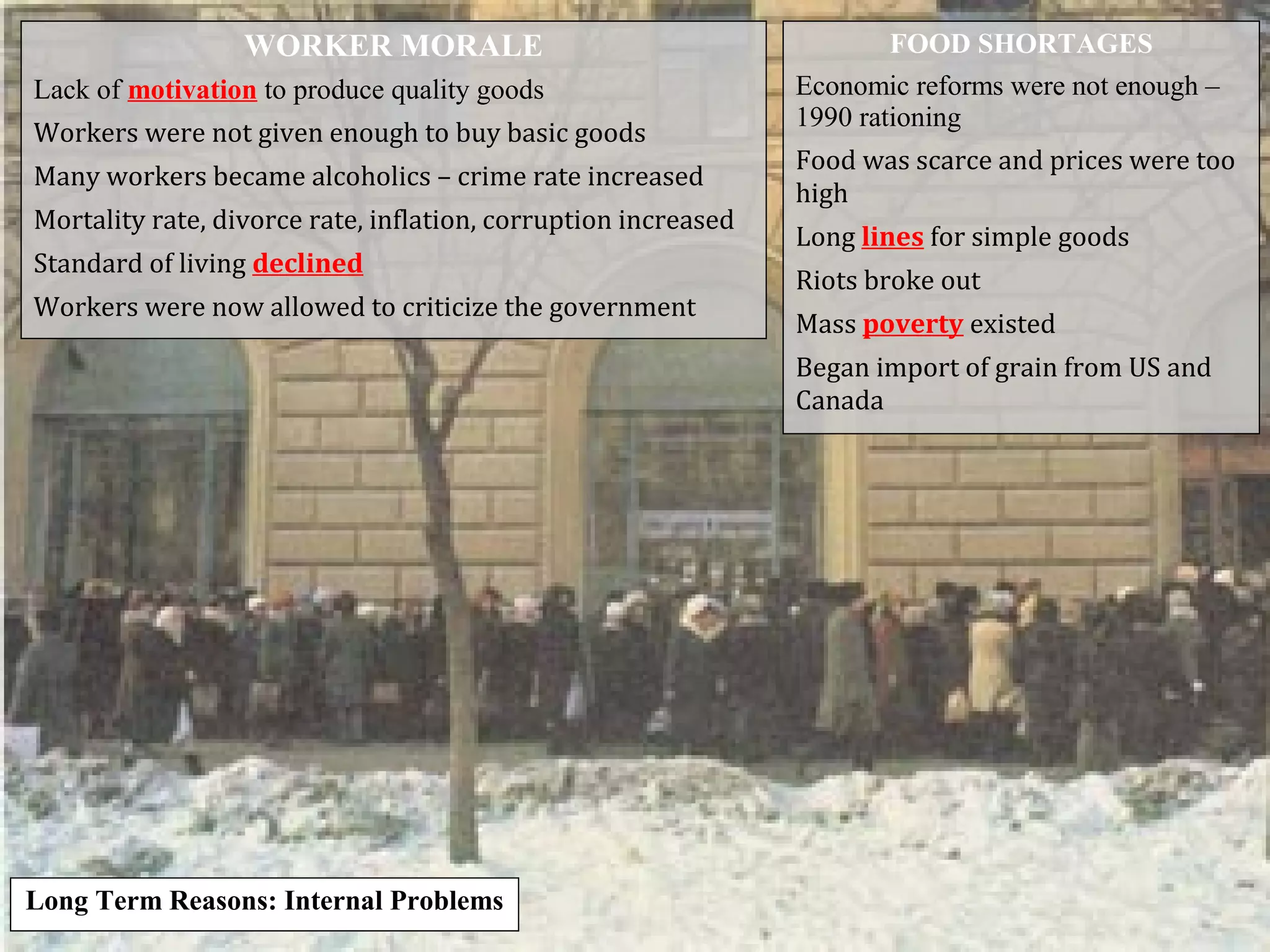 WORKER MORALE
Lack of motivation to produce quality goods
Workers were not given enough to buy basic goods
Many workers became alcoholics – crime rate increased
Mortality rate, divorce rate, inflation, corruption increased
Standard of living declined
Workers were now allowed to criticize the government
FOOD SHORTAGES
Economic reforms were not enough –
1990 rationing
Food was scarce and prices were too
high
Long lines for simple goods
Riots broke out
Mass poverty existed
Began import of grain from US and
Canada
Long Term Reasons: Internal Problems
 