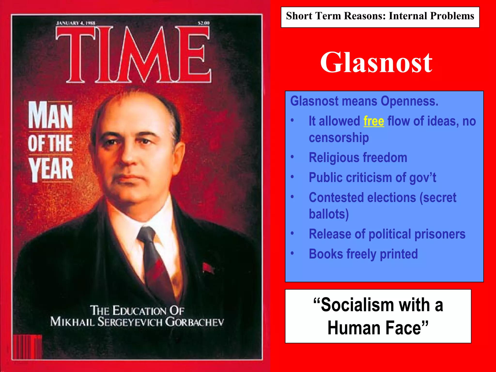 Glasnost
Glasnost means Openness.
• It allowed free flow of ideas, no
censorship
• Religious freedom
• Public criticism of gov’t
• Contested elections (secret
ballots)
• Release of political prisoners
• Books freely printed
“Socialism with a
Human Face”
Short Term Reasons: Internal Problems
 