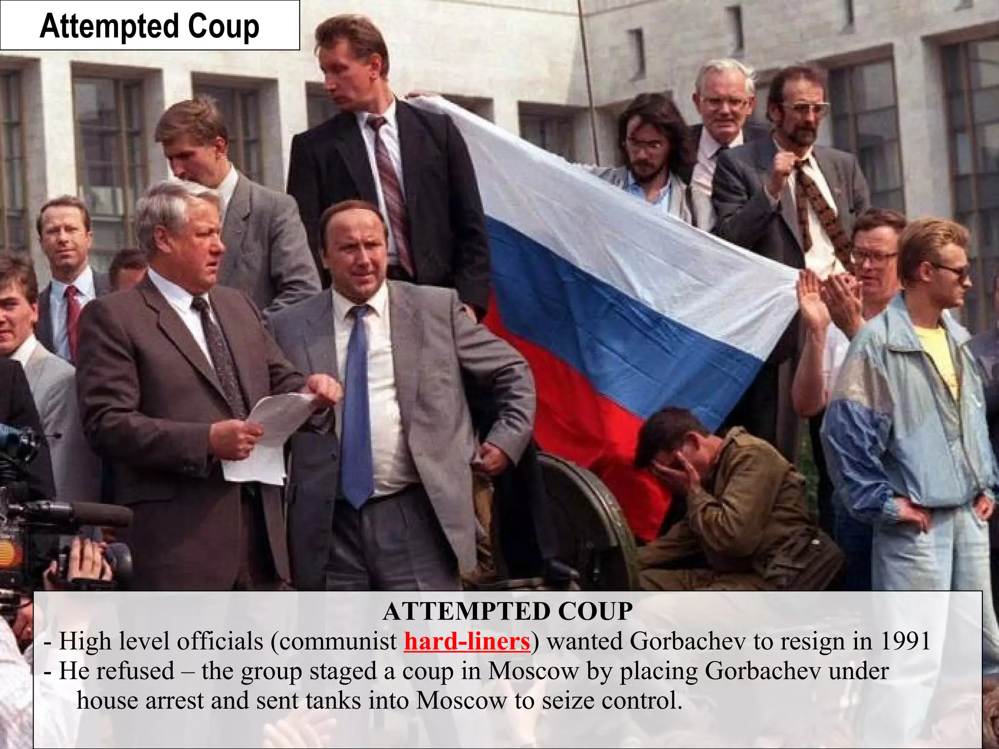 ATTEMPTED COUP
- High level officials (communist hard-liners) wanted Gorbachev to resign in 1991
- He refused – the group staged a coup in Moscow by placing Gorbachev under
house arrest and sent tanks into Moscow to seize control.
Attempted Coup
 