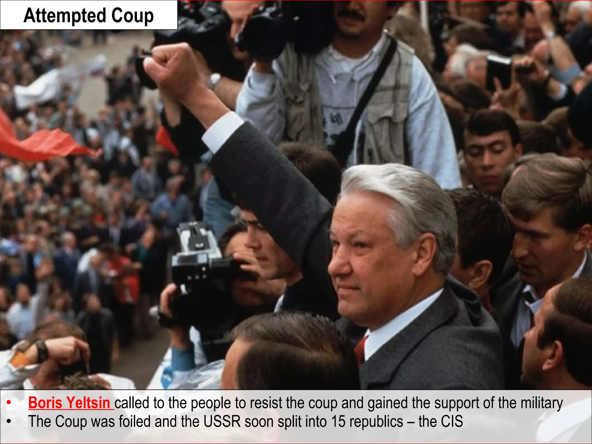 • Boris Yeltsin called to the people to resist the coup and gained the support of the military
• The Coup was foiled and the USSR soon split into 15 republics – the CIS
Attempted Coup
 