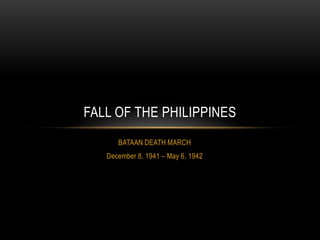 FALL OF THE PHILIPPINES
      BATAAN DEATH MARCH
   December 8, 1941 – May 6, 1942
 