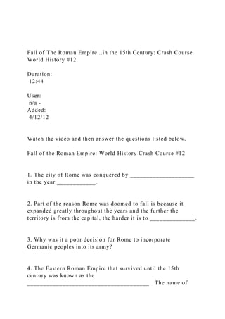 Fall of The Roman Empire...in the 15th Century: Crash Course
World History #12
Duration:
12:44
User:
n/a -
Added:
4/12/12
Watch the video and then answer the questions listed below.
Fall of the Roman Empire: World History Crash Course #12
1. The city of Rome was conquered by ____________________
in the year ____________.
2. Part of the reason Rome was doomed to fall is because it
expanded greatly throughout the years and the further the
territory is from the capital, the harder it is to ______________.
3. Why was it a poor decision for Rome to incorporate
Germanic peoples into its army?
4. The Eastern Roman Empire that survived until the 15th
century was known as the
______________________________________. The name of
 