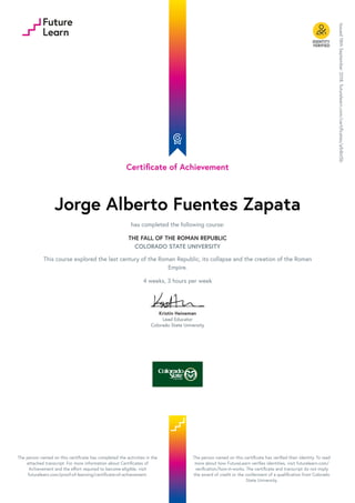 Certificate of Achievement
Jorge Alberto Fuentes Zapata
has completed the following course:
THE FALL OF THE ROMAN REPUBLIC
COLORADO STATE UNIVERSITY
This course explored the last century of the Roman Republic, its collapse and the creation of the Roman
Empire.
4 weeks, 3 hours per week
Kristin Heineman
Lead Educator
Colorado State University
Issued
18th
September
2018.
futurelearn.com/certificates/a54bt5b
The person named on this certificate has completed the activities in the
attached transcript. For more information about Certificates of
Achievement and the effort required to become eligible, visit
futurelearn.com/proof-of-learning/certificate-of-achievement.
The person named on this certificate has verified their identity. To read
more about how FutureLearn verifies identities, visit futurelearn.com/
verification/how-it-works. The certificate and transcript do not imply
the award of credit or the conferment of a qualification from Colorado
State University.
 