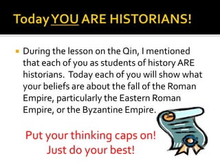 

During the lesson on the Qin, I mentioned
that each of you as students of history ARE
historians. Today each of you will show what
your beliefs are about the fall of the Roman
Empire, particularly the Eastern Roman
Empire, or the Byzantine Empire.

Put your thinking caps on!
Just do your best!

 