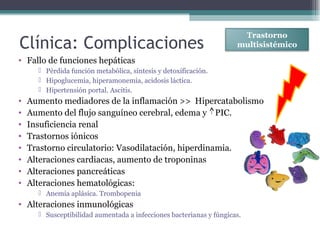 • Fallo de funciones hepáticas
 Pérdida función metabólica, síntesis y detoxificación.
 Hipoglucemia, hiperamonemia, acidosis láctica.
 Hipertensión portal. Ascitis.
• Aumento mediadores de la inflamación >> Hipercatabolismo
• Aumento del flujo sanguíneo cerebral, edema y PIC.
• Insuficiencia renal
• Trastornos iónicos
• Trastorno circulatorio: Vasodilatación, hiperdinamia.
• Alteraciones cardiacas, aumento de troponinas
• Alteraciones pancreáticas
• Alteraciones hematológicas:
 Anemia aplásica. Trombopenia
• Alteraciones inmunológicas
 Susceptibilidad aumentada a infecciones bacterianas y fúngicas.
Clínica: Complicaciones
Trastorno
multisistémico
 