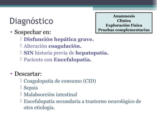 Diagnóstico
• Sospechar en:
 Disfunción hepática grave.
 Alteración coagulación.
 SIN historia previa de hepatopatía.
 Paciente con Encefalopatía.
• Descartar:
 Coagulopatía de consumo (CID)
 Sepsis
 Malabsorción intestinal
 Encefalopatía secundaria a trastorno neurológico de
otra etiología.
Anamnesis
Clínica
Exploración Física
Pruebas complementarias
 