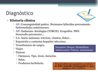 • Historia clínica
 AF: Consanguinidad padres. Hermanos fallecidos precozmente.
Enfermedades autoinmunes.
 AP: Embarazo. Serologías (TORCH). Ecografías. PRN.
Desarrollo psicomotor…
 EA: Inicio síntomas: ictericia, vómitos, fiebre…
 Exposición a contactos hepatitis infecciosa.
 Transfusiones de sangre.
 Viajes.
 Tóxicos:
 Fármacos. Tipo, dosis, duración.
 Setas.
 Productos herbolario.
Diagnóstico
El antecedente de exposición a un tóxico
no debe impedir la búsqueda de otras
causas de daño hepático.
Neonatos: Herpes. Metabólicas.
Adolescentes: Tóxicos. Autoinmune
 