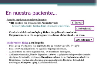 En nuestra paciente…
Función hepática normal previamente.
• VIH positivo con Tratamiento Antirretroviral:
▫ Kivexa® (abacavir+ lamivudina) y Sustiva® (efavirenz).
• Cuadro inicial de odinofagia y fiebre de 3 días de evolución.
Empeoramiento clínico progresivo…dolor abdominal… 12 días.
Exploración física a su llegada:
• Peso: 50 kg FC: 83 lpm TA: 114/75/63 FR: 22 rpm Sat O2: 98% Tª: 36ºC
• BEG. Ictericia conjuntival. No signos de hepatopatia crónica.
• ACP: Rítmica, no soplos significativos. BVB no ruidos patológicos.
• Abdomen: distendido, blando, depresible. Dolor a la palpación en hipocondrio derecho
sin signos de irritación peritoneal. Hepatomegalia de 3 cm. Esplenomegalia 8 cm.
• Neurológico: reactiva, vital, buena conexión con el medio. No signos de focalidad
neurológica. Glasgow: 15/15. Exoftalmos bilateral.
¿Tóxico?
¿Infeccioso?
¿Oncológico?
 
