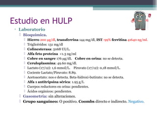 Estudio en HULP
▫ Laboratorio
 Bioquímica.
 Hierro 200 µg/dl, transferrina 144 mg/dl, IST: 99% ferritina 41640 ng/ml.
 Triglicéridos: 131 mg/dl
 Colinesterasa: 5068 UI/L.
 Alfa feto proteína <1.3 ng/ml
 Cobre en sangre 176 µg/dL Cobre en orina: no se detecta.
 Ceruloplasmina: 49.60 mg/dl.
 Lactato (17/12): 1,6 mmol/L. Piruvato (17/12): 0,18 mmol/L.
 Cociente Lactato/Piruvato: 8.89.
 Acetoacetato: nos e detecta. Beta-hidroxi-butirato: no se detecta.
 Alfa 1 antitripsina sérica: 1.95 g/L
 Cuerpos reductores en orina: pendientes.
 Ácidos orgánicos: pendientes.
 Gasometría: sin alteraciones.
 Grupo sanguíneo: O positivo. Coombs directo e indirecto. Negativo.
 