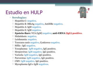 ▫ Serologías:
 Hepatitis C: negativo.
 Hepatitis B: HBsAg negativo, AntiHBc negativo.
 Hepatitis A: IgM negativo.
 Hepatitis E: IgM negativo.
 Epstein-Barr: VCA (IgM) negativo; anti-EBNA (IgG) positivo.
 Hidatidosis: negativo.
 Leishmania: negativo.
 Toxocara canis negativo, Cysticerco negativo.
 Sifilis : IgG negativo.
 Toxoplasma: IgM negativo, IgG positivo.
 Herpesvirus: IgM negativo, IgG positivo.
 Varicela: IgM negativo, IgG positivo.
 Parvovirus: IgM negativo, IgG positivo.
 CMV: IgM negativo, IgG positivo.
 Mycoplasma IgG e IgM negativos.
Estudio en HULP
 