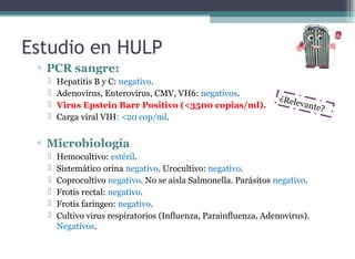 ▫ PCR sangre:
 Hepatitis B y C: negativo.
 Adenovirus, Enterovirus, CMV, VH6: negativos.
 Virus Epstein Barr Positivo (<3500 copias/ml).
 Carga viral VIH: <20 cop/ml.
▫ Microbiología
 Hemocultivo: estéril.
 Sistemático orina negativo. Urocultivo: negativo.
 Coprocultivo negativo. No se aisla Salmonella. Parásitos negativo.
 Frotis rectal: negativo.
 Frotis faríngeo: negativo.
 Cultivo virus respiratorios (Influenza, Parainfluenza, Adenovirus).
Negativos.
Estudio en HULP
¿Relevante?
 