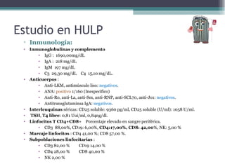 ▫ Inmunología:
• Inmunoglobulinas y complemento
• IgG : 1690,00mg/dL
• IgA : 218 mg/dL
• IgM 197 mg/dL
• C3 29,30 mg/dL C4 15,10 mg/dL.
• Anticuerpos :
• Anti-LKM, antimúsculo liso: negativos.
• ANA: positivo 1/160 (Inespecífico)
• Anti-Ro, anti-La, anti-Sm, anti-RNP, anti-SCL70, anti-Jo1: negativos.
• Antitransglutaminsa IgA: negativos.
• Interleuquinas séricas: CD25 soluble: 9360 pg/ml, CD25 soluble (U/ml): 1058 U/ml.
• TSH, T4 libre: 0,81 Uui/ml, 0,84ng/dl.
• Linfocitos T CD4+CD8+ Porcentaje elevado en sangre periférica.
• CD3 88,00%, CD19: 6,00%, CD4:17,00%, CD8: 42,00%, NK: 5,00 %
• Marcaje linfocitos : CD4 41,00 %; CD8 57,00 %.
• Subpoblaciones linfocitarias :
• CD3 82,00 % CD19 14,00 %
• CD4 28,00 % CD8 40,00 %
• NK 2,00 %
Estudio en HULP
 