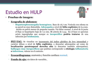 Estudio en HULP
• Pruebas de imagen:
▫ Ecografía de abdomen:
▫ Hepatoesplenomegalia homogénea. Bazo de 16,7 cm. Vesícula con edema en
su pared no muy distendida. Adenopatía a nivel del hilio esplénico de 6,3 mm.
Ascitis en pelvis menor de pequeña cuantía. Vía biliar normal. A nivel de la porta
el flujo es hepatópeto bajo de 7,2 cms. IR arteria de 0,54. En el bazo se aprecian
acinis ingurgitadas que aunque es inespecífico podría tratarse de una
infección por leishmania.
▫ PET-TAC: Se visualiza un incremento del índice glicídico de leve intensidad y
carácter difuso a nivel de hilio esplénico, a descartar adenopatías así como de
localización paratraqueal derecha alta (a descartar también adenopatías),
hallazgos muy inespecíficos que podrían corresponder a etiología inflamatoria
o infecciosa, valorar en el contexto.
▫ Ecocardiograma: anatomía y función cardiaca normal.
▫ Fondo de ojo: sin datos de vasculitis.
 