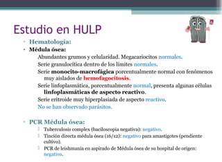▫ Hematología:
• Médula ósea:
Abundantes grumos y celularidad. Megacariocitos normales.
Serie granulocítica dentro de los límites normales.
Serie monocito-macrofágica porcentualmente normal con fenómenos
muy aislados de hemofagocitosis.
Serie linfoplasmática, porcentualmente normal, presenta algunas células
linfoplasmáticas de aspecto reactivo.
Serie eritroide muy hiperplasiada de aspecto reactivo.
No se han observado parásitos.
▫ PCR Médula ósea:
 Tuberculosis complex (baciloscopia negativa): negativo.
 Tinción directa médula ósea (16/12): negativo para amastigotes (pendiente
cultivo).
 PCR de leishmania en aspirado de Médula ósea de su hospital de origen:
negativo.
Estudio en HULP
 