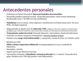 Antecedentes personales
• Embarazo en Guinea Ecuatorial. Datos perinatales desconocidos.
• Desarrollo pondero-estatural normal. Desarrollo psicomotor: cierto retraso intelectual.
Escolarizada cursa 1º de ESO con mal rendimiento.
• Paludismo a los 10 meses, varios ingresos y transfusiones en Guinea hasta 2007. En 2012
PCR y serología negativas.
• Diagnosticada en Agosto 2012 de infección VIH (subtipo F; HLA 5701 negativa, sin alteraciones
genotípicas que confieran resistencia a anti-retrovirales). Estadio A3. Mecanismo de transmisión desconocido.
• Tratamiento antirretroviral: Kivexa® (abacavir+ lamivudina) y Sustiva® (efavirenz).
• Controles con buena respuesta al tratamiento. Función hepática normal.
Octubre 2014 carga viral indetectable (< 40cop/ml), contaje de CD4: 277 (relativa 23%).
• Retinitis por VIH.
• Otitis crónica supurativa bilateral con timpanoplastia en 2013 y resultado de
hipoacusia.
• Sarampión, varicela.
• Ingreso previo por filariosis (Loa-loa)
• Vacunación en España. Calendario vacunal acelerado (0-1-7 meses). Vacunada de la
gripe. Octubre 2014: VHA IgG positivo; Anti-HBs positivo.
 