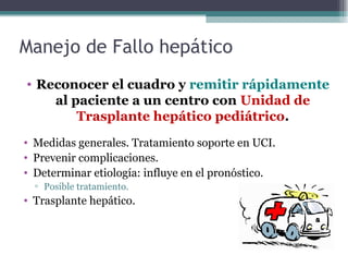 Manejo de Fallo hepático
• Reconocer el cuadro y remitir rápidamente
al paciente a un centro con Unidad de
Trasplante hepático pediátrico.
• Medidas generales. Tratamiento soporte en UCI.
• Prevenir complicaciones.
• Determinar etiología: influye en el pronóstico.
▫ Posible tratamiento.
• Trasplante hepático.
 