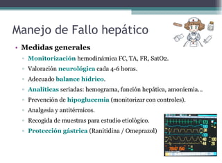 • Medidas generales
▫ Monitorización hemodinámica FC, TA, FR, SatO2.
▫ Valoración neurológica cada 4-6 horas.
▫ Adecuado balance hídrico.
▫ Analíticas seriadas: hemograma, función hepática, amoniemia...
▫ Prevención de hipoglucemia (monitorizar con controles).
▫ Analgesia y antitérmicos.
▫ Recogida de muestras para estudio etiológico.
▫ Protección gástrica (Ranitidina / Omeprazol)
Manejo de Fallo hepático
 