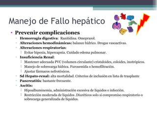 • Prevenir complicaciones
▫ Hemorragia digestiva: Ranitidina. Omeprazol.
▫ Alteraciones hemodinámicas: balance hídrico. Drogas vasoactivas.
▫ Alteraciones respiratorias:
 Evitar hipoxia, hipercapnia. Cuidado edema pulmonar.
▫ Insuficiencia Renal:
 Mantener adecuada PVC (volumen circulante) cristaloides, coloides, inotrópicos.
 Manejo de sobrecarga hídrica. Furosemida o hemofiltración.
 Ajustar fármacos nefrotóxicos.
▫ Sd Hepato-renal: alta mortalidad. Criterios de inclusión en lista de trasplante
▫ Pancreatitis: bastante frecuente.
▫ Ascitis:
 Hipoalbuminemia, administración excesiva de líquidos e infección.
 Restricción moderada de líquidos .Diuréticos solo si compromiso respiratorio o
sobrecarga generalizada de líquidos.
Manejo de Fallo hepático
 