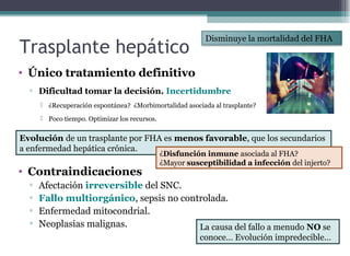 Trasplante hepático
• Único tratamiento definitivo
▫ Dificultad tomar la decisión. Incertidumbre
 ¿Recuperación espontánea? ¿Morbimortalidad asociada al trasplante?
 Poco tiempo. Optimizar los recursos.
• Contraindicaciones
▫ Afectación irreversible del SNC.
▫ Fallo multiorgánico, sepsis no controlada.
▫ Enfermedad mitocondrial.
▫ Neoplasias malignas.
Disminuye la mortalidad del FHA
Evolución de un trasplante por FHA es menos favorable, que los secundarios
a enfermedad hepática crónica.
La causa del fallo a menudo NO se
conoce… Evolución impredecible…
¿Disfunción inmune asociada al FHA?
¿Mayor susceptibilidad a infección del injerto?
 