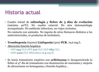 Historia actual
• Cuadro inicial de odinofagia y fiebre de 3 días de evolución
(máximo 40ºC). No cuadro catarral. No otra sintomatología
acompañante. No ambiente infeccioso, no viajes recientes.
No contacto con animales. No ingesta de otros fármacos distintos a los
antirretrovirales, ni productos de herbolario.
• Trombopenia (63000) Linfopenia (500) PCR: 79,6 mg/L
• Alteración función hepática:
▫ GOT 944 UI/l; GPT 319 UI/l; GGT 683 UI/l;
▫ LDH 2409 UI/l. Bilirrubina: 0,4 mg/dl.
• Se inicia tratamiento empírico con ceftriaxona iv desapareciendo la
fiebre al 4º día de tratamiento con disminución de reactantes y mejoría
de alteraciones en hemograma y función hepática...
 