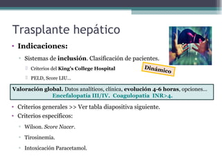 Trasplante hepático
• Indicaciones:
▫ Sistemas de inclusión. Clasificación de pacientes.
 Criterios del King’s College Hospital
 PELD, Score LIU…
• Criterios generales >> Ver tabla diapositiva siguiente.
• Criterios específicos:
▫ Wilson. Score Nacer.
▫ Tirosinemia.
▫ Intoxicación Paracetamol.
Valoración global. Datos analíticos, clínica, evolución 4-6 horas, opciones…
Encefalopatía III/IV. Coagulopatía INR>4.
Dinámico
 