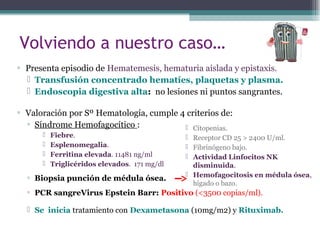 Volviendo a nuestro caso…
▫ Presenta episodio de Hematemesis, hematuria aislada y epistaxis.
 Transfusión concentrado hematíes, plaquetas y plasma.
 Endoscopia digestiva alta: no lesiones ni puntos sangrantes.
▫ Valoración por Sº Hematología, cumple 4 criterios de:
▫ Síndrome Hemofagocítico :
 Fiebre.
 Esplenomegalia.
 Ferritina elevada. 11481 ng/ml
 Triglicéridos elevados. 171 mg/dl
▫ Biopsia punción de médula ósea.
▫ PCR sangreVirus Epstein Barr: Positivo (<3500 copias/ml).
 Se inicia tratamiento con Dexametasona (10mg/m2) y Rituximab.
 Citopenias.
 Receptor CD 25 > 2400 U/ml.
 Fibrinógeno bajo.
 Actividad Linfocitos NK
disminuida.
 Hemofagocitosis en médula ósea,
hígado o bazo.
 