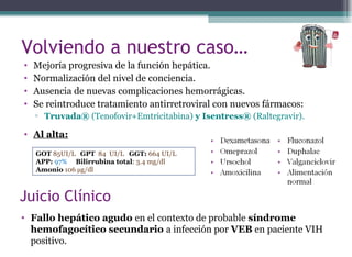 • Mejoría progresiva de la función hepática.
• Normalización del nivel de conciencia.
• Ausencia de nuevas complicaciones hemorrágicas.
• Se reintroduce tratamiento antirretroviral con nuevos fármacos:
▫ Truvada® (Tenofovir+Emtricitabina) y Isentress® (Raltegravir).
• Al alta:
Volviendo a nuestro caso…
GOT 85UI/L GPT 84 UI/L GGT: 664 UI/L
APP: 97% Bilirrubina total: 3.4 mg/dl
Amonio 106 µg/dl
Juicio Clínico
• Fallo hepático agudo en el contexto de probable síndrome
hemofagocítico secundario a infección por VEB en paciente VIH
positivo.
 