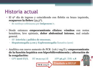 Historia actual
• El 9º día de ingreso y coincidiendo con flebitis en brazo izquierdo,
reaparece la fiebre (39,3º).
▫ Se sustituye ceftriaxona por imipenem iv.
• Desde entonces empeoramiento clínico: vómitos con restos
hemáticos, leve epistaxis, dolor abdominal intenso, mal estado
general.
▫ EF: ictericia y palidez de mucosas.
▫ Hepatomegalia 3 cm y Esplenomegalia llamativa (9cm)
• Analítica con nuevo aumento de PCR (116.7 mg/l) y empeoramiento
de la función hepática con hiperbilirrubinemia y alteración de
la coagulación:
▫ GPT 2216 UI/L BT 10,9 mgr/dl APP 36,4% INR: 1.8
Traslado a HULPVit K 10mg IV
 